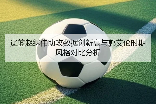 辽篮赵继伟助攻数据创新高与郭艾伦时期风格对比分析